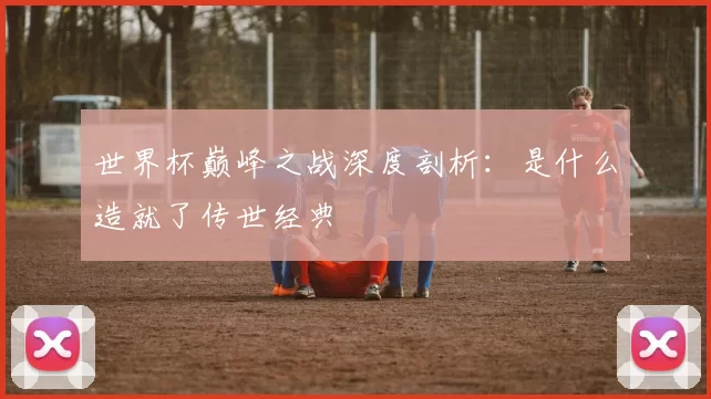 世界杯巅峰之战深度剖析：是什么造就了传世经典