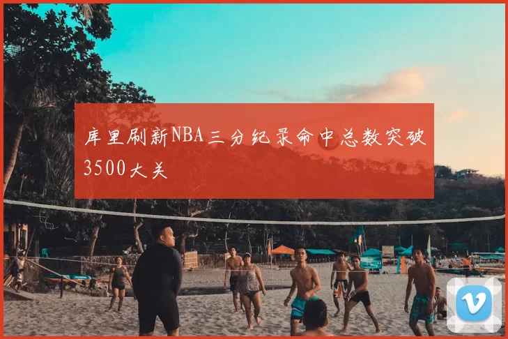 库里刷新NBA三分纪录命中总数突破3500大关