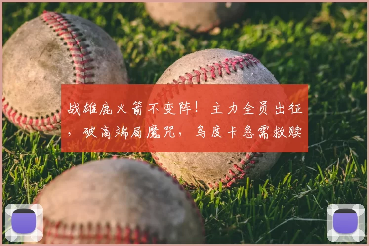 战雄鹿火箭不变阵!主力全员出征,破高端局魔咒,乌度卡急需救赎