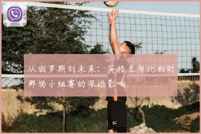 从俄罗斯到未来：英格兰与比利时那场小组赛的深远影响