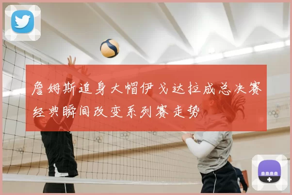 詹姆斯追身大帽伊戈达拉成总决赛经典瞬间改变系列赛走势