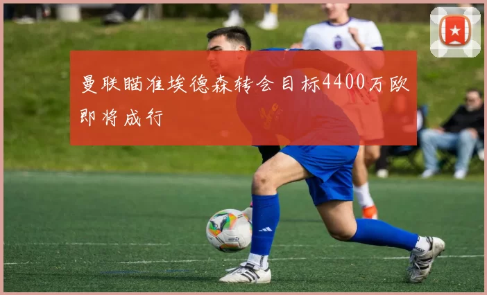 曼联瞄准埃德森转会目标4400万欧即将成行