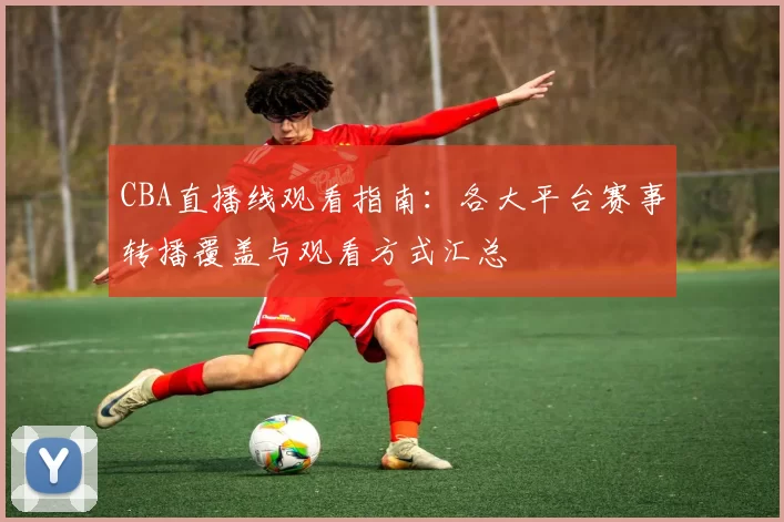 CBA直播线观看指南:各大平台赛事转播覆盖与观看方式汇总