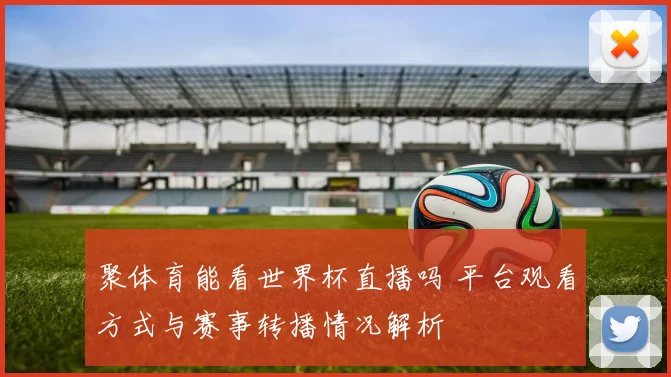 聚体育能看世界杯直播吗 平台观看方式与赛事转播情况解析