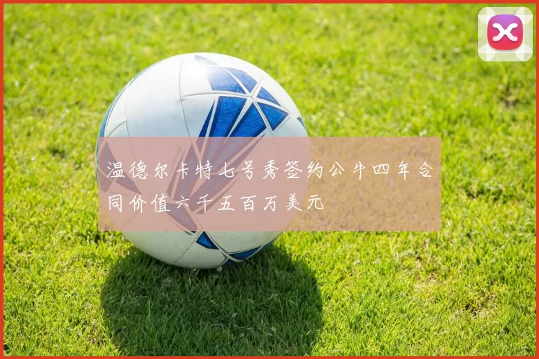 温德尔卡特七号秀签约公牛四年合同价值六千五百万美元