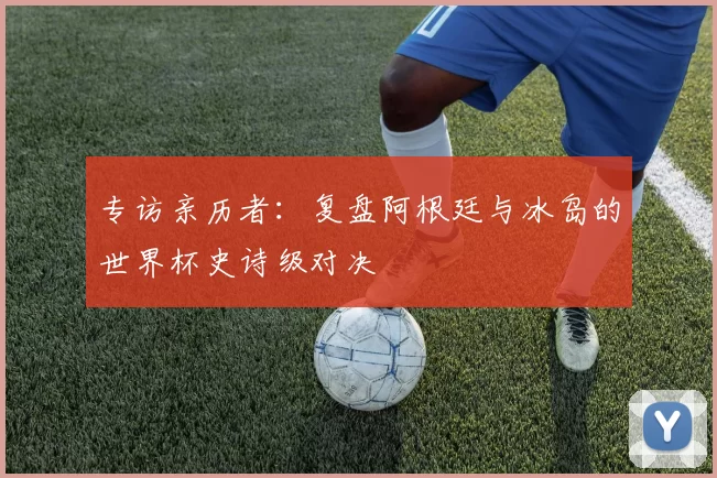 专访亲历者:复盘阿根廷与冰岛的世界杯史诗级对决
