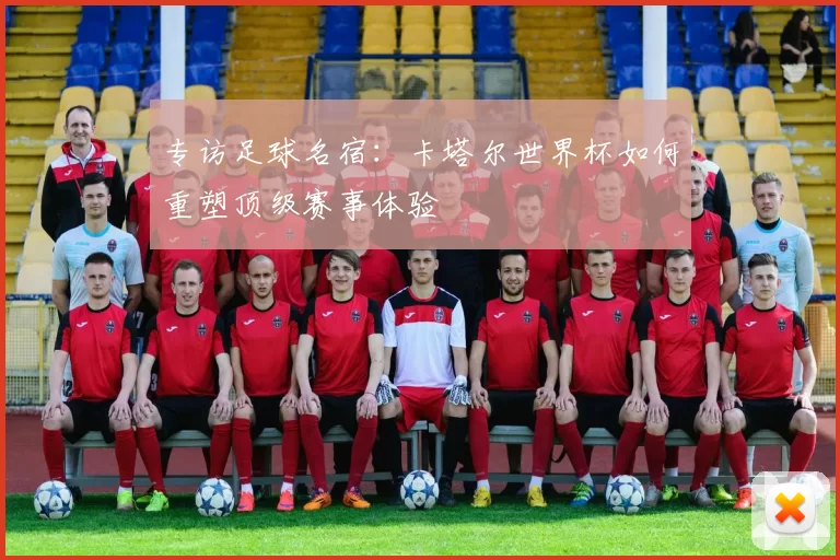 专访足球名宿：卡塔尔世界杯如何重塑顶级赛事体验