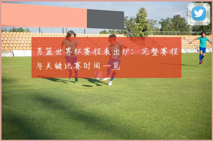男篮世界杯赛程表出炉:完整赛程与关键比赛时间一览