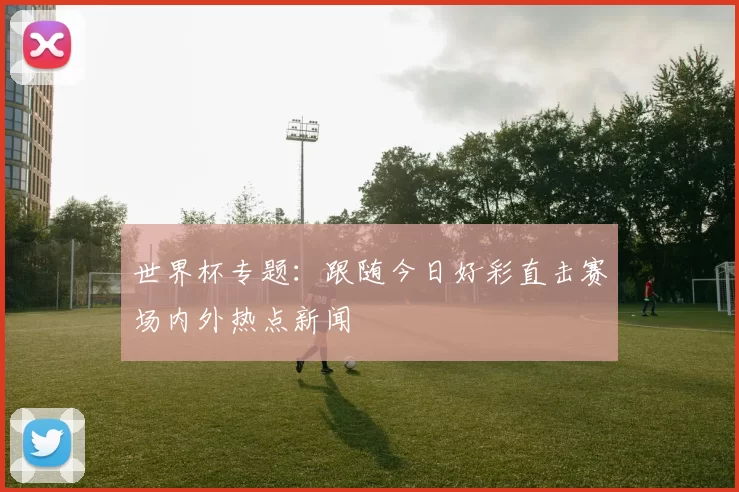 世界杯专题：跟随今日好彩直击赛场内外热点新闻