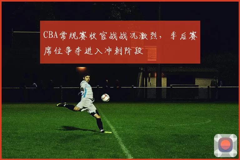 CBA常规赛收官战战况激烈，季后赛席位争夺进入冲刺阶段