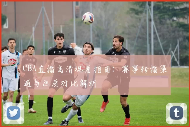 CBA直播高清观看指南：赛事转播渠道与画质对比解析