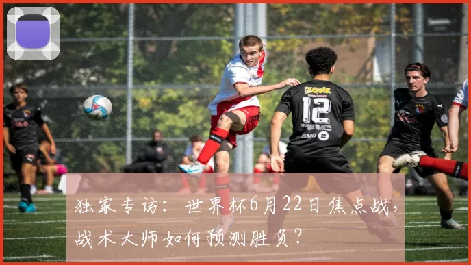 独家专访:世界杯6月22日焦点战,战术大师如何预测胜负?