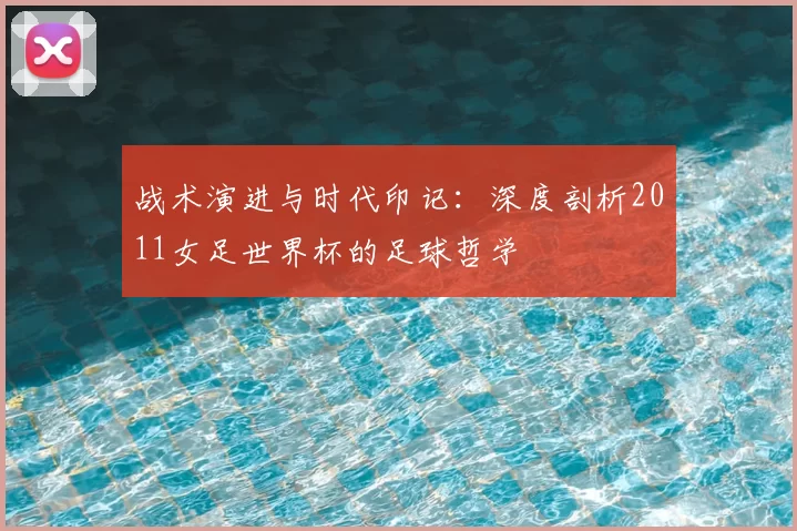 战术演进与时代印记：深度剖析2011女足世界杯的足球哲学