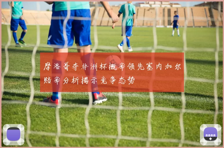 摩洛哥夺非洲杯概率领先塞内加尔赔率分析揭示竞争态势