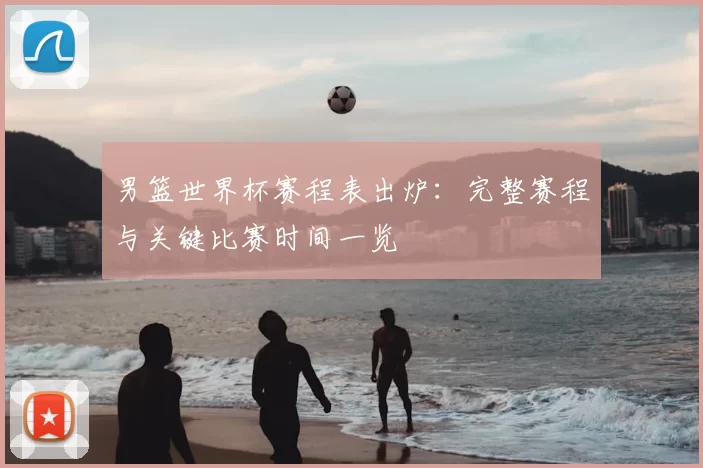 男篮世界杯赛程表出炉:完整赛程与关键比赛时间一览