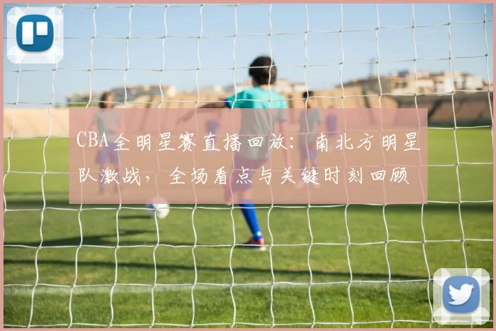 CBA全明星赛直播回放:南北方明星队激战,全场看点与关键时刻回顾