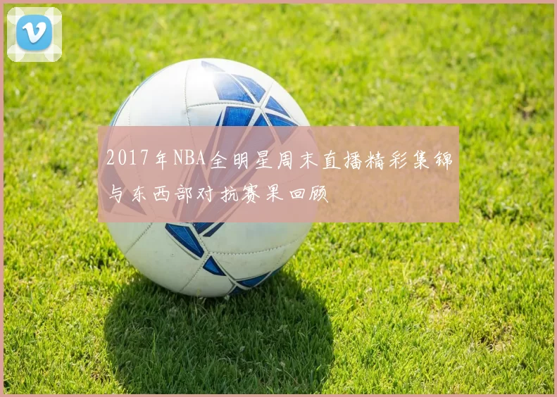 2017年NBA全明星周末直播精彩集锦与东西部对抗赛果回顾