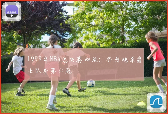 1998年NBA总决赛回放:乔丹绝杀爵士队夺第六冠