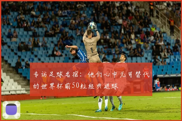 专访足球名宿：他们心中无可替代的世界杯前50粒经典进球