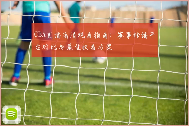 CBA直播高清观看指南:赛事转播平台对比与最佳收看方案