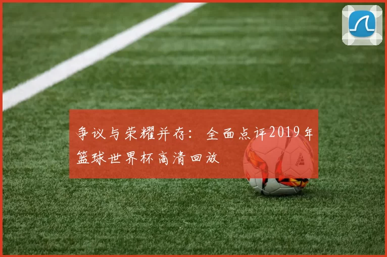 争议与荣耀并存:全面点评2019年篮球世界杯高清回放