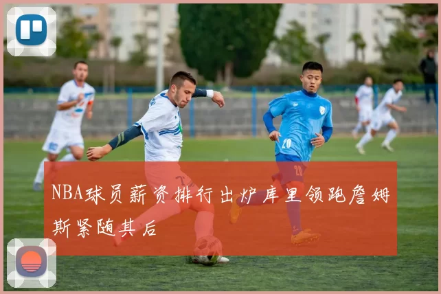 NBA球员薪资排行出炉库里领跑詹姆斯紧随其后