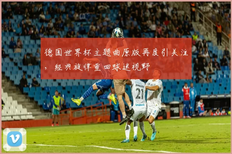 德国世界杯主题曲原版再度引关注，经典旋律重回球迷视野
