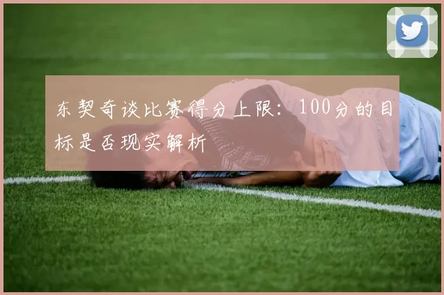 东契奇谈比赛得分上限:100分的目标是否现实解析