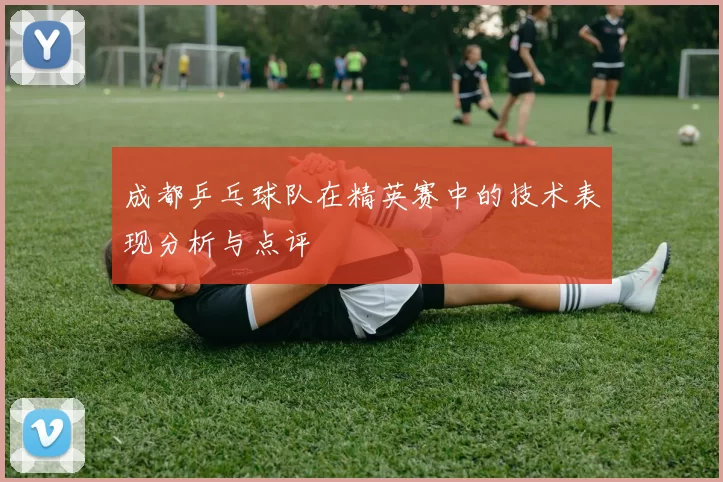 成都乒乓球队在精英赛中的技术表现分析与点评