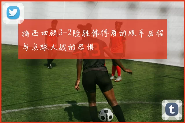 梅西回顾3-2险胜佛得角的艰辛历程与点球大战的恐惧