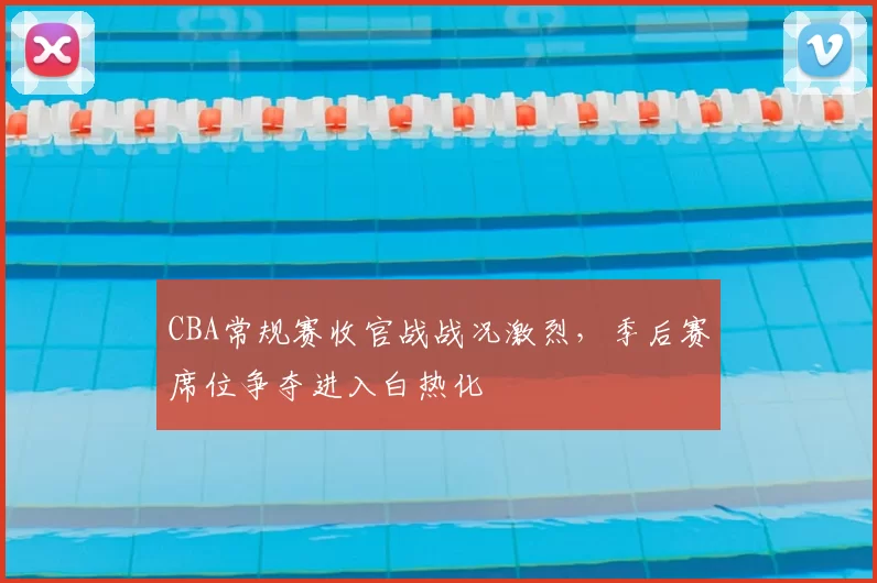 CBA常规赛收官战战况激烈,季后赛席位争夺进入白热化