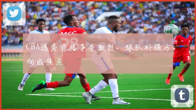 CBA选秀资格争夺激烈，球队补强方向成焦点