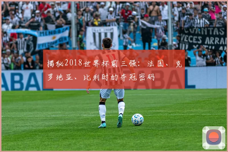 揭秘2018世界杯前三强:法国、克罗地亚、比利时的夺冠密码