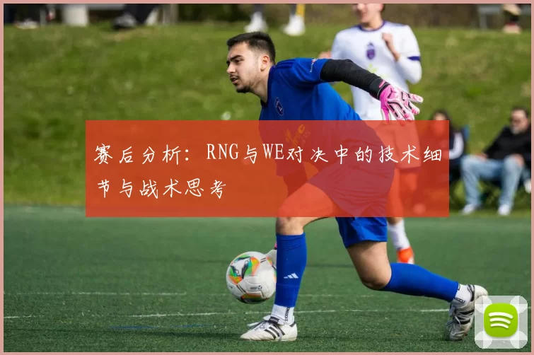 赛后分析：RNG与WE对决中的技术细节与战术思考