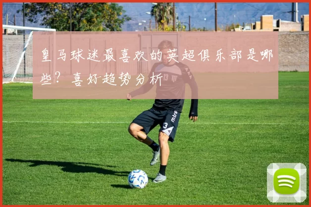 皇马球迷最喜欢的英超俱乐部是哪些？喜好趋势分析