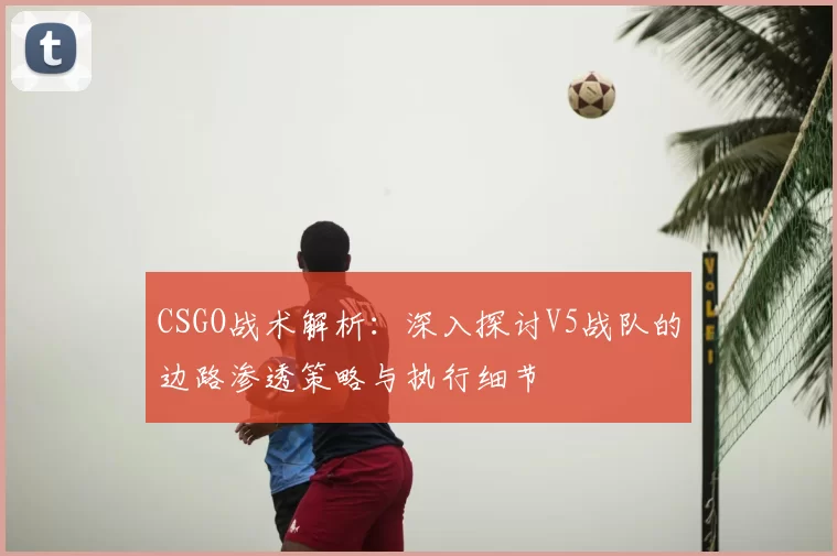 CSGO战术解析:深入探讨V5战队的边路渗透策略与执行细节