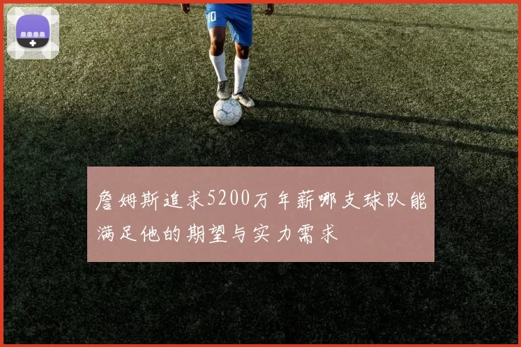 詹姆斯追求5200万年薪哪支球队能满足他的期望与实力需求