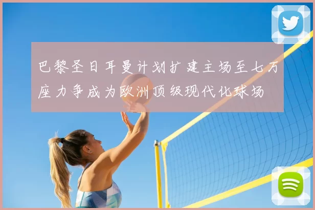 巴黎圣日耳曼计划扩建主场至七万座力争成为欧洲顶级现代化球场