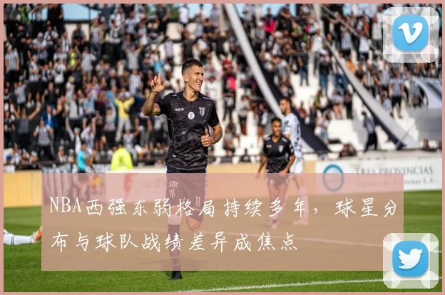 NBA西强东弱格局持续多年,球星分布与球队战绩差异成焦点