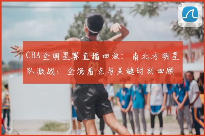 CBA全明星赛直播回放:南北方明星队激战,全场看点与关键时刻回顾