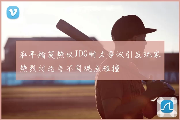 和平精英热议JDG耐力争议引发玩家热烈讨论与不同观点碰撞