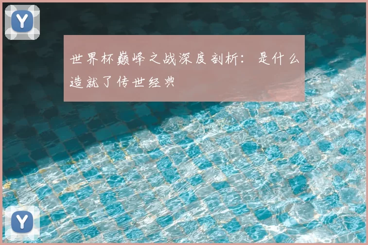 世界杯巅峰之战深度剖析：是什么造就了传世经典
