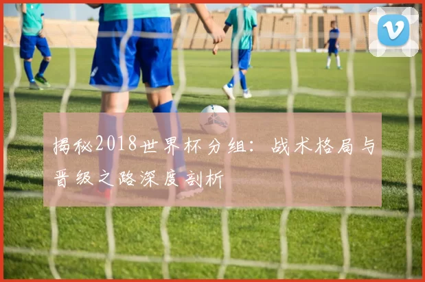 揭秘2018世界杯分组:战术格局与晋级之路深度剖析