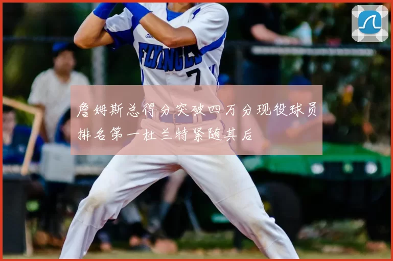 詹姆斯总得分突破四万分现役球员排名第一杜兰特紧随其后