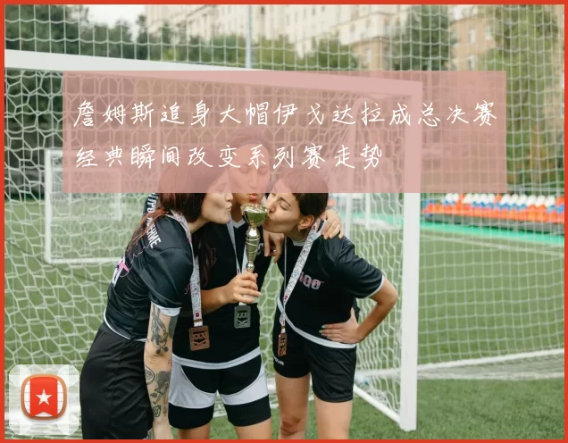詹姆斯追身大帽伊戈达拉成总决赛经典瞬间改变系列赛走势