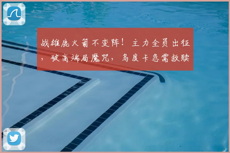 战雄鹿火箭不变阵!主力全员出征,破高端局魔咒,乌度卡急需救赎