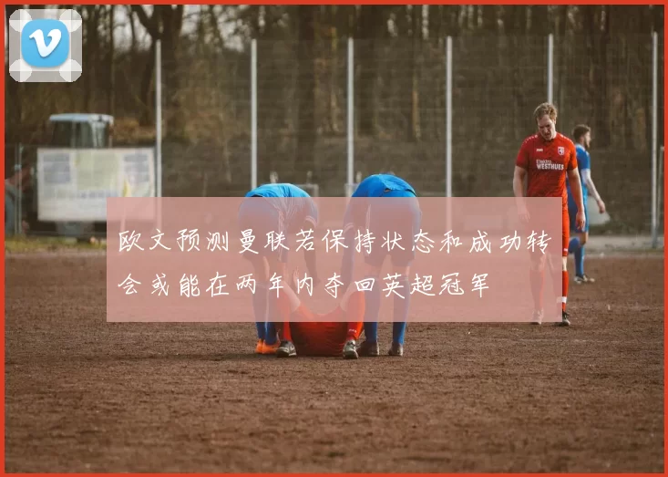 欧文预测曼联若保持状态和成功转会或能在两年内夺回英超冠军