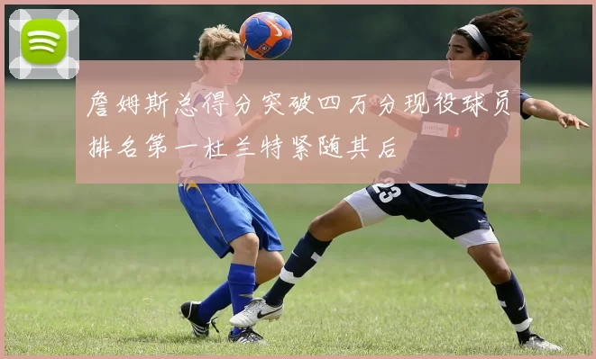 詹姆斯总得分突破四万分现役球员排名第一杜兰特紧随其后