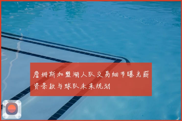 詹姆斯加盟湖人队交易细节曝光薪资条款与球队未来规划