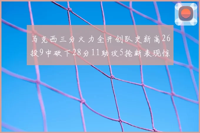 马克西三分火力全开创队史新高26投9中砍下28分11助攻5抢断表现惊艳